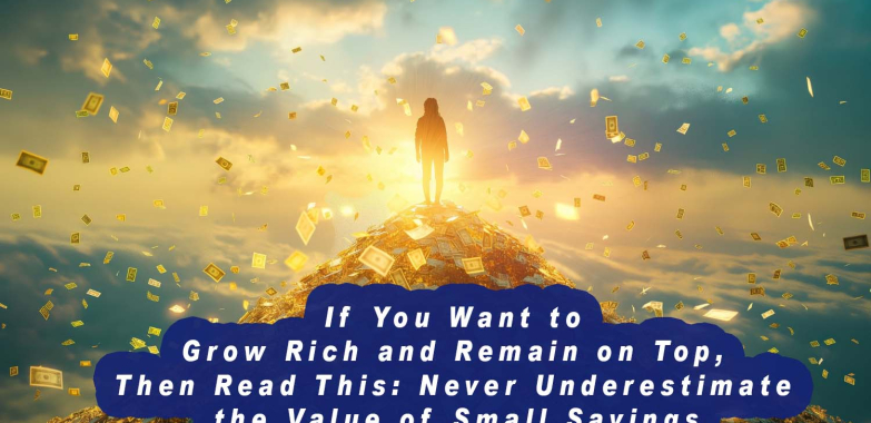 If You Want to Grow Rich and Remain on Top, Then Read This: Never Underestimate the Value of Small Savings